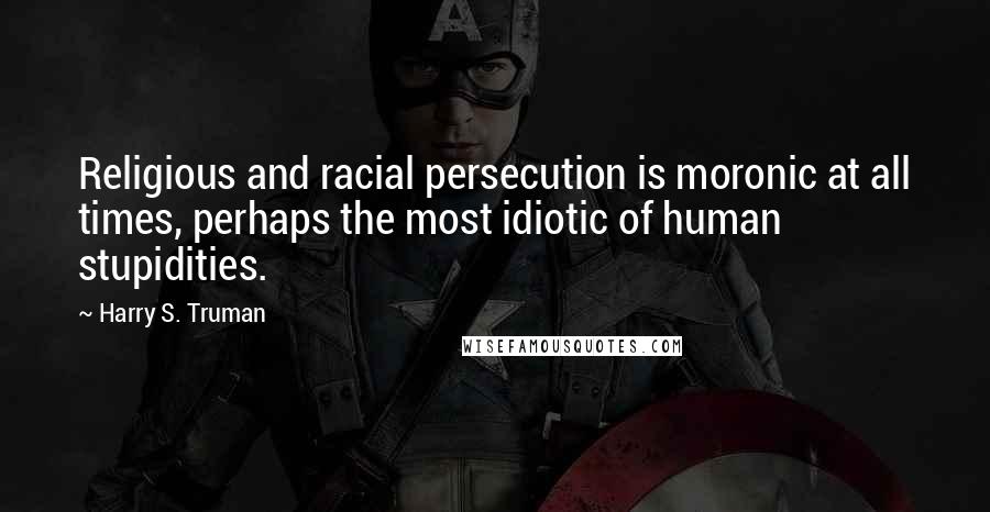 Harry S. Truman Quotes: Religious and racial persecution is moronic at all times, perhaps the most idiotic of human stupidities.