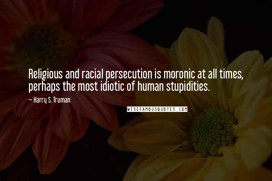 Harry S. Truman Quotes: Religious and racial persecution is moronic at all times, perhaps the most idiotic of human stupidities.