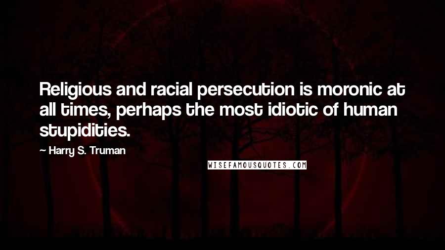 Harry S. Truman Quotes: Religious and racial persecution is moronic at all times, perhaps the most idiotic of human stupidities.