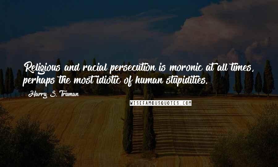 Harry S. Truman Quotes: Religious and racial persecution is moronic at all times, perhaps the most idiotic of human stupidities.