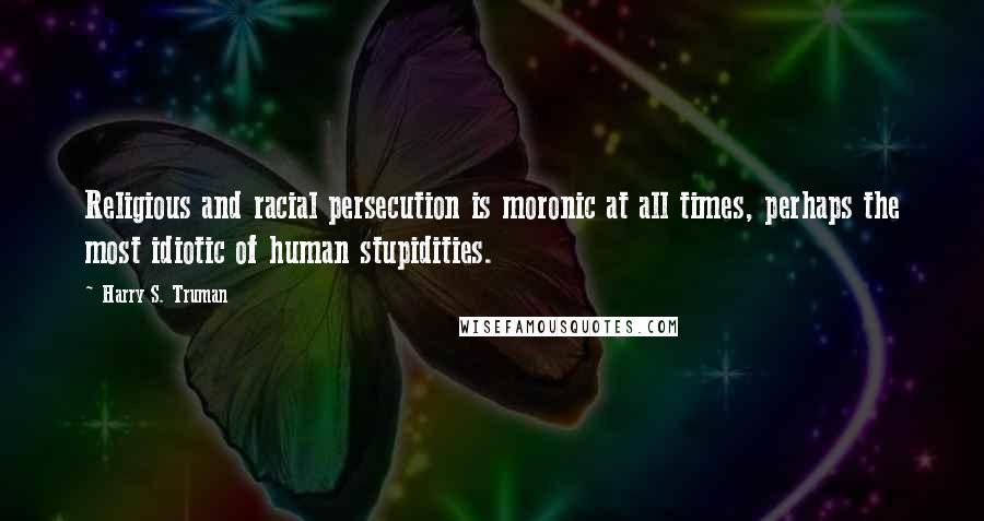 Harry S. Truman Quotes: Religious and racial persecution is moronic at all times, perhaps the most idiotic of human stupidities.