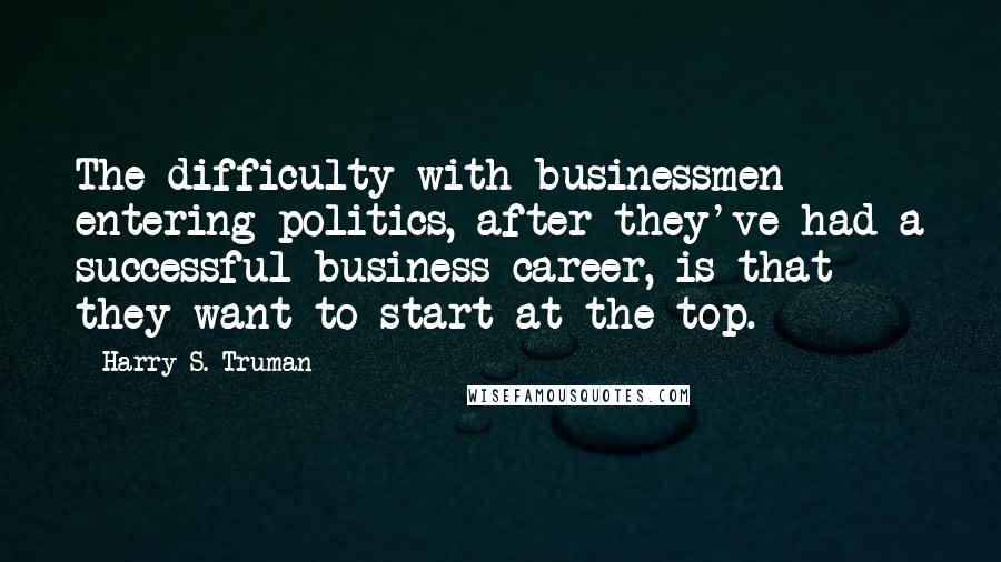 Harry S. Truman Quotes: The difficulty with businessmen entering politics, after they've had a successful business career, is that they want to start at the top.