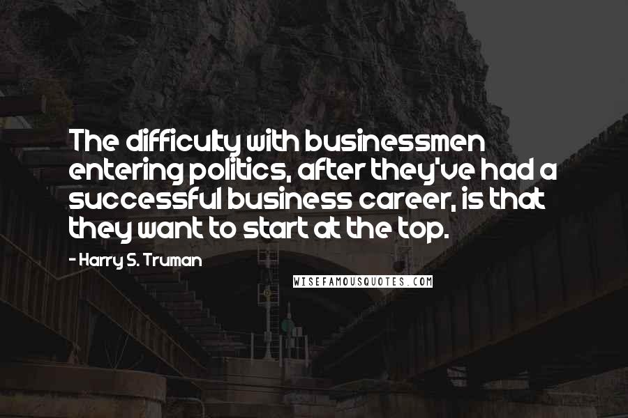 Harry S. Truman Quotes: The difficulty with businessmen entering politics, after they've had a successful business career, is that they want to start at the top.