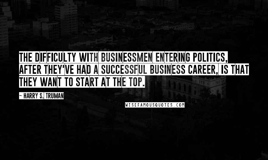 Harry S. Truman Quotes: The difficulty with businessmen entering politics, after they've had a successful business career, is that they want to start at the top.