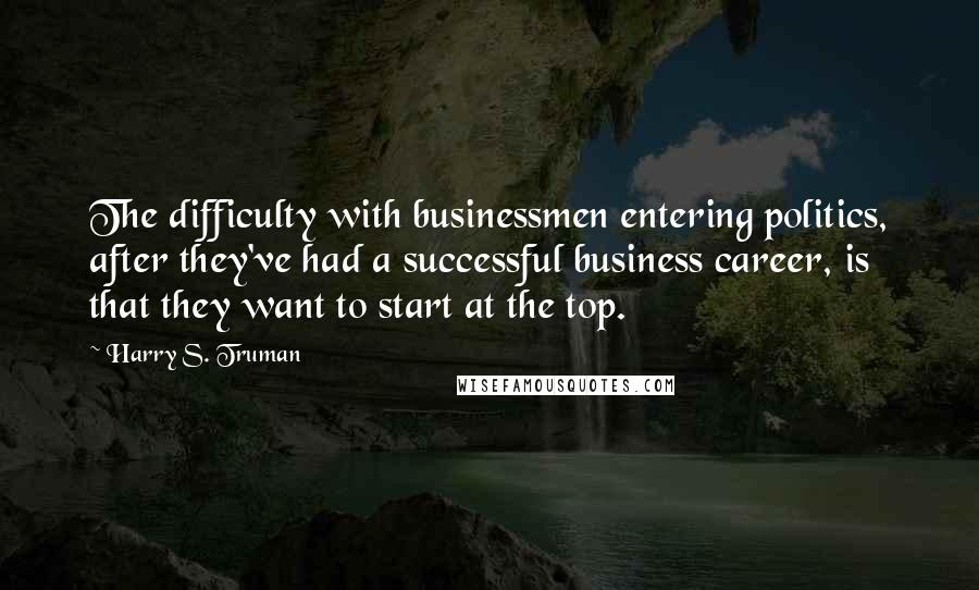 Harry S. Truman Quotes: The difficulty with businessmen entering politics, after they've had a successful business career, is that they want to start at the top.