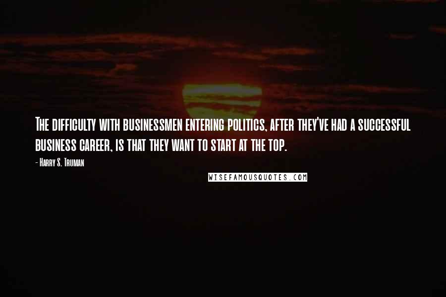 Harry S. Truman Quotes: The difficulty with businessmen entering politics, after they've had a successful business career, is that they want to start at the top.