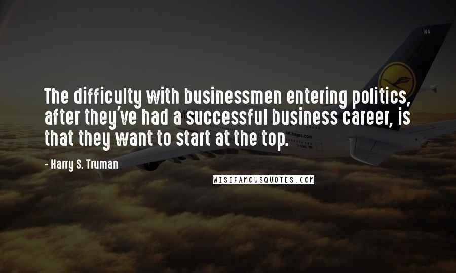 Harry S. Truman Quotes: The difficulty with businessmen entering politics, after they've had a successful business career, is that they want to start at the top.