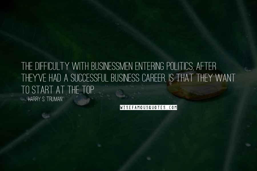 Harry S. Truman Quotes: The difficulty with businessmen entering politics, after they've had a successful business career, is that they want to start at the top.