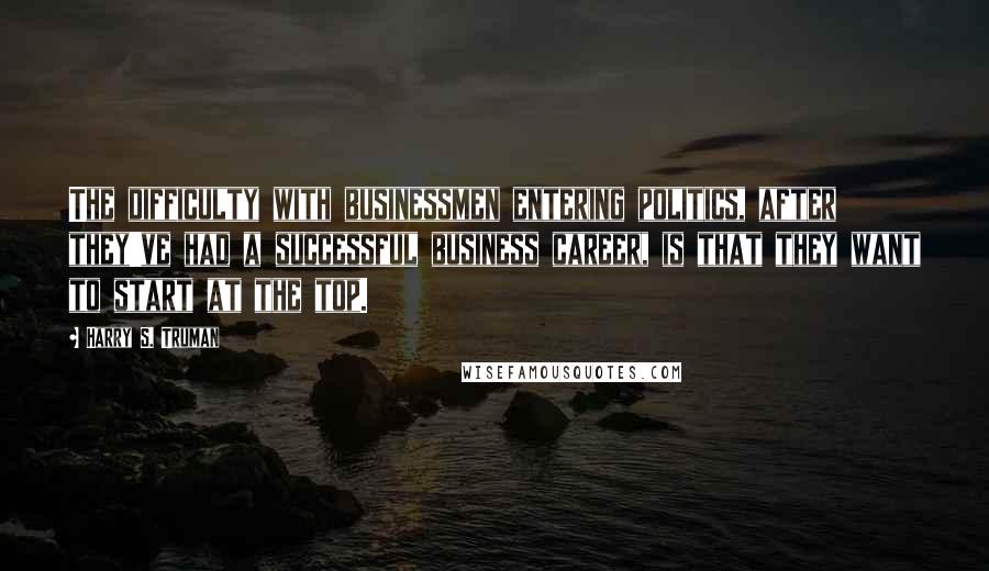 Harry S. Truman Quotes: The difficulty with businessmen entering politics, after they've had a successful business career, is that they want to start at the top.