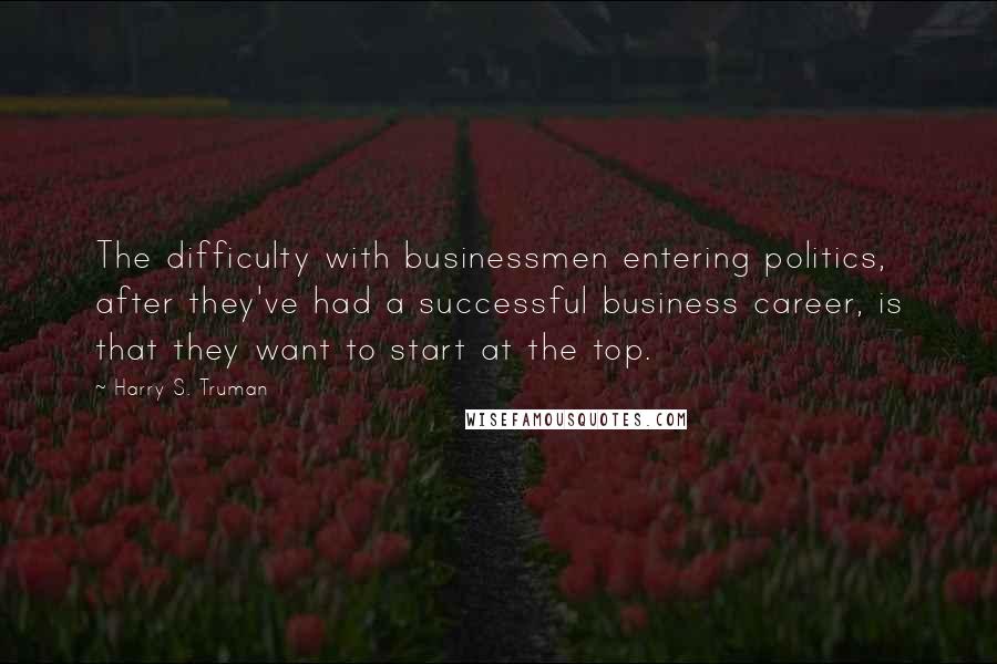 Harry S. Truman Quotes: The difficulty with businessmen entering politics, after they've had a successful business career, is that they want to start at the top.