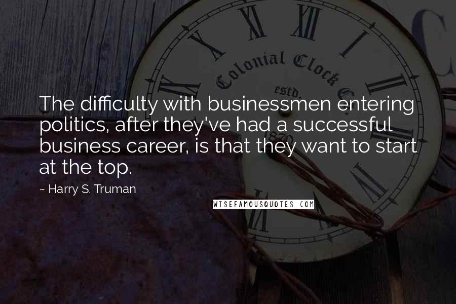 Harry S. Truman Quotes: The difficulty with businessmen entering politics, after they've had a successful business career, is that they want to start at the top.