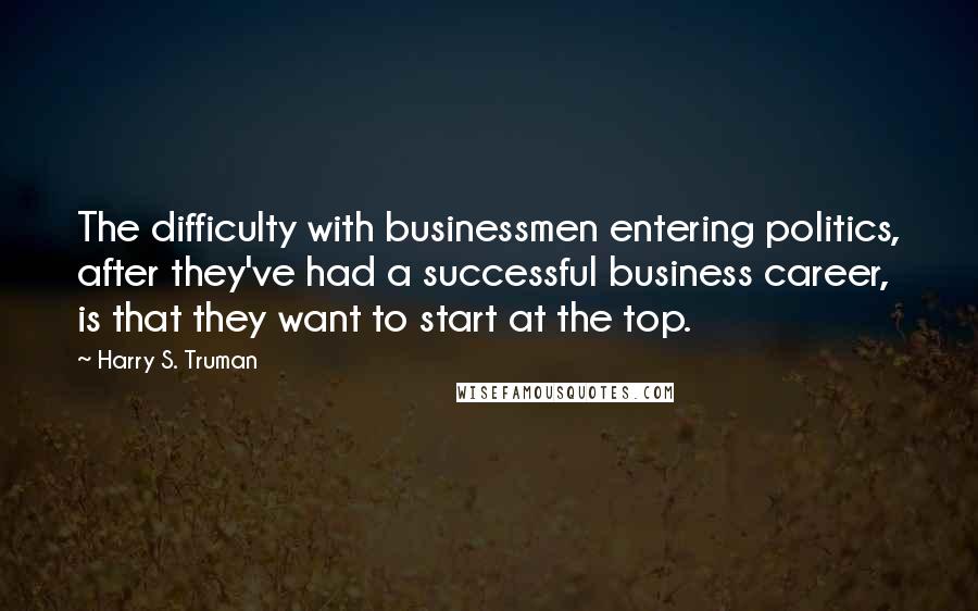 Harry S. Truman Quotes: The difficulty with businessmen entering politics, after they've had a successful business career, is that they want to start at the top.