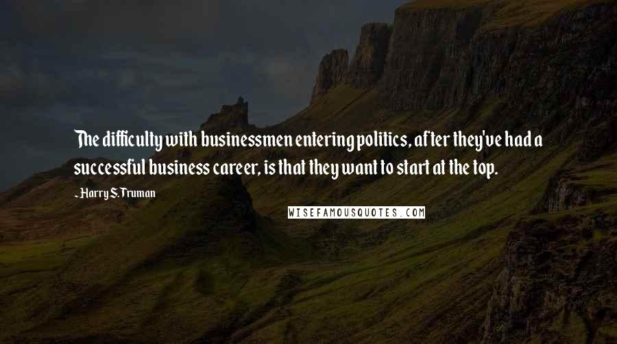 Harry S. Truman Quotes: The difficulty with businessmen entering politics, after they've had a successful business career, is that they want to start at the top.