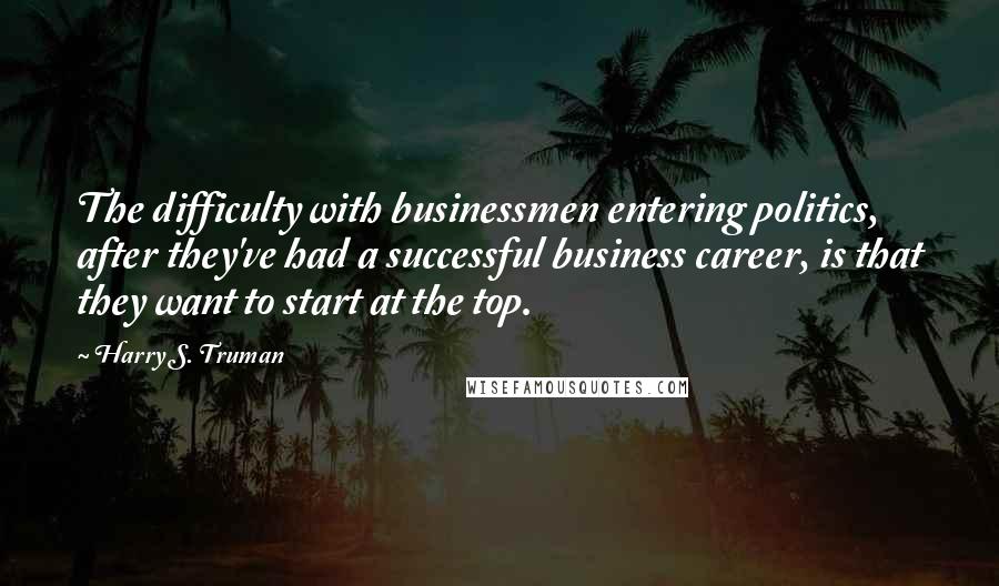 Harry S. Truman Quotes: The difficulty with businessmen entering politics, after they've had a successful business career, is that they want to start at the top.