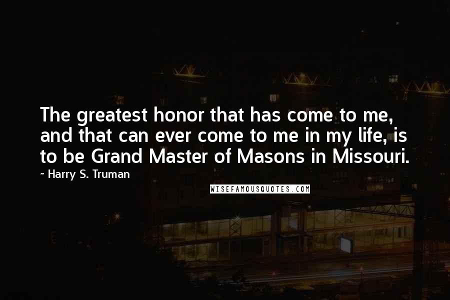 Harry S. Truman Quotes: The greatest honor that has come to me, and that can ever come to me in my life, is to be Grand Master of Masons in Missouri.