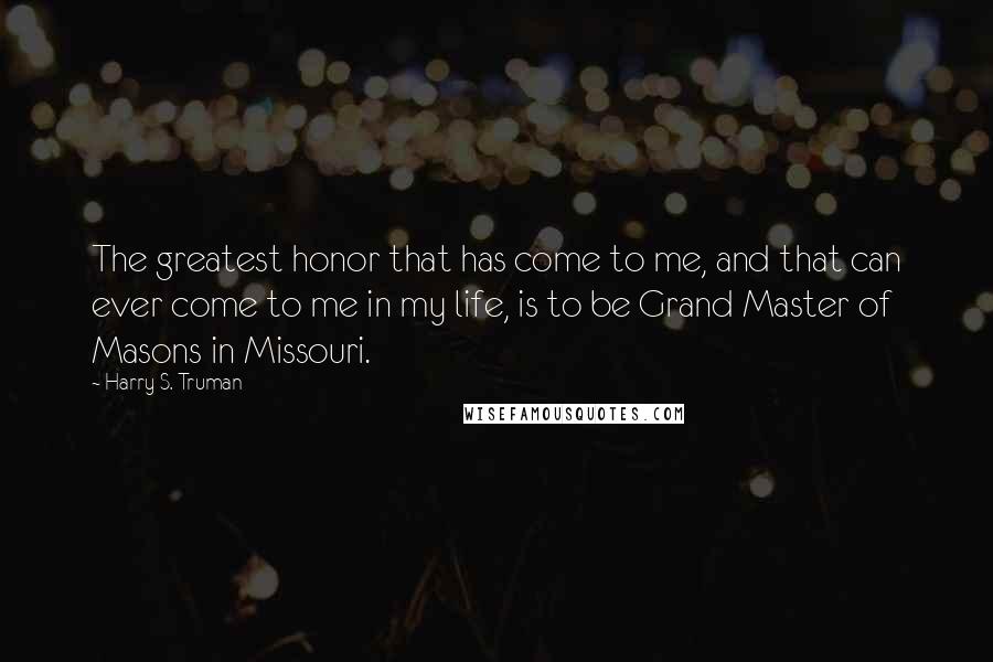 Harry S. Truman Quotes: The greatest honor that has come to me, and that can ever come to me in my life, is to be Grand Master of Masons in Missouri.
