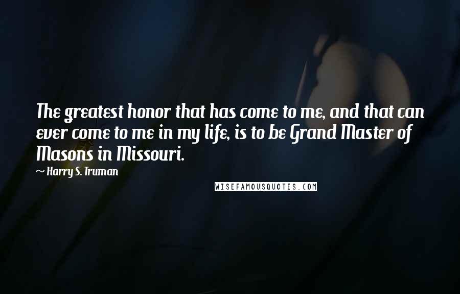 Harry S. Truman Quotes: The greatest honor that has come to me, and that can ever come to me in my life, is to be Grand Master of Masons in Missouri.
