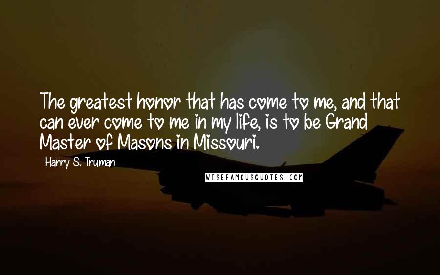 Harry S. Truman Quotes: The greatest honor that has come to me, and that can ever come to me in my life, is to be Grand Master of Masons in Missouri.