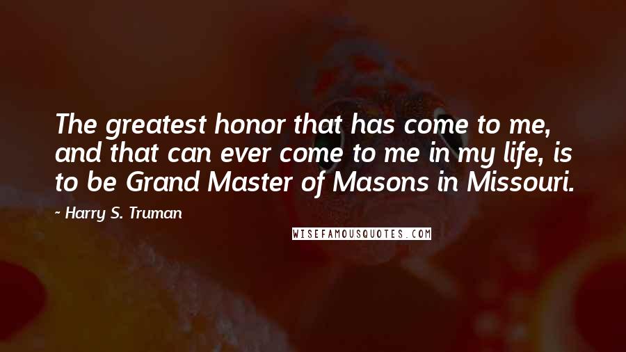 Harry S. Truman Quotes: The greatest honor that has come to me, and that can ever come to me in my life, is to be Grand Master of Masons in Missouri.