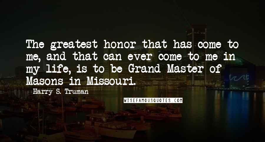 Harry S. Truman Quotes: The greatest honor that has come to me, and that can ever come to me in my life, is to be Grand Master of Masons in Missouri.