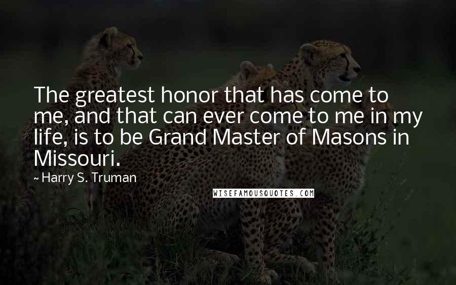 Harry S. Truman Quotes: The greatest honor that has come to me, and that can ever come to me in my life, is to be Grand Master of Masons in Missouri.