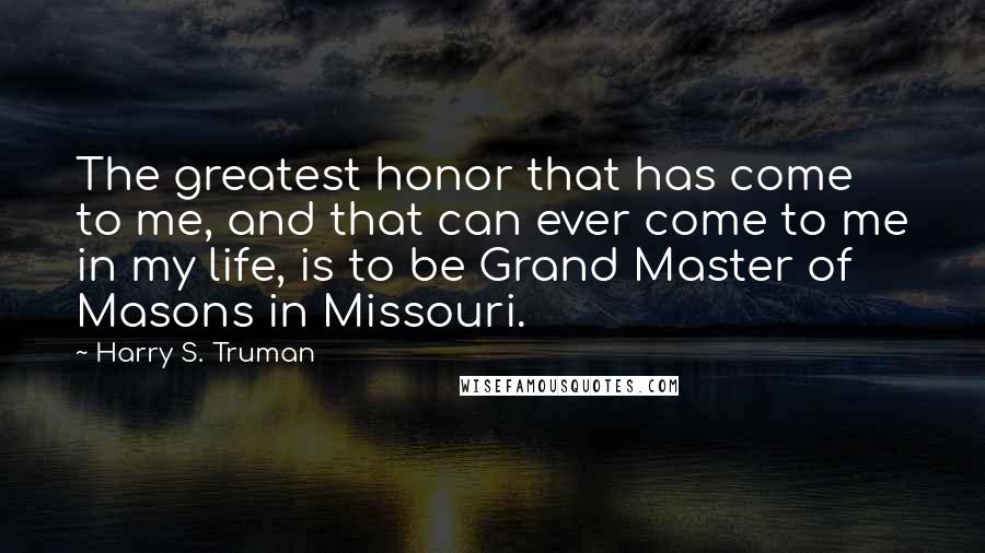 Harry S. Truman Quotes: The greatest honor that has come to me, and that can ever come to me in my life, is to be Grand Master of Masons in Missouri.