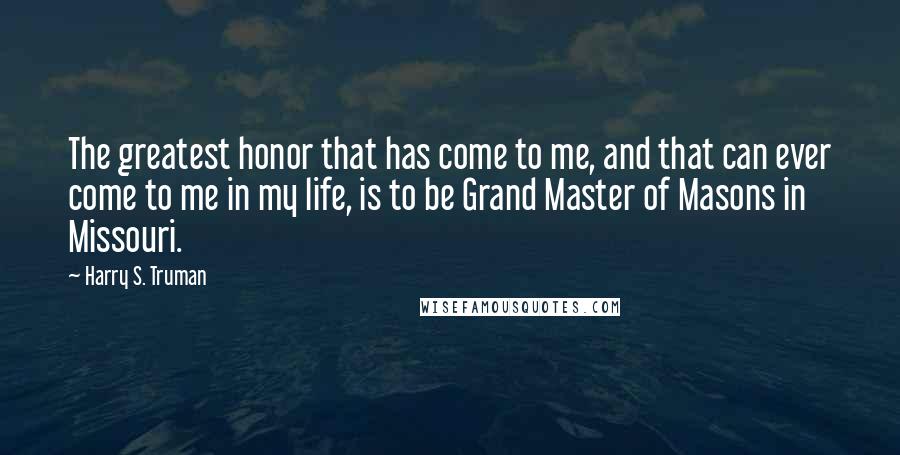 Harry S. Truman Quotes: The greatest honor that has come to me, and that can ever come to me in my life, is to be Grand Master of Masons in Missouri.