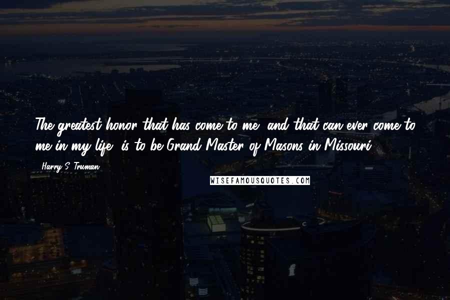Harry S. Truman Quotes: The greatest honor that has come to me, and that can ever come to me in my life, is to be Grand Master of Masons in Missouri.