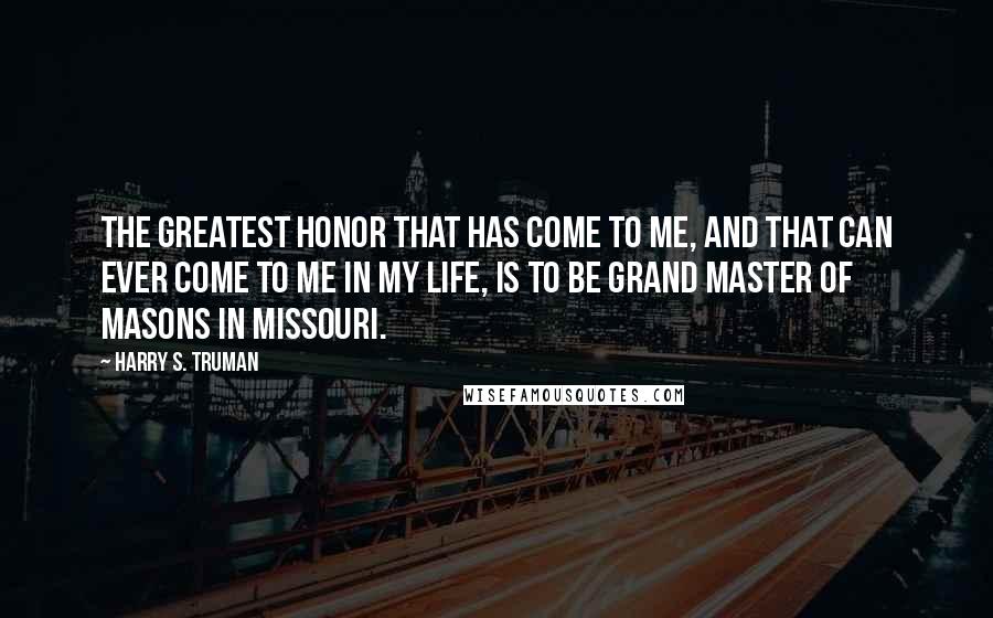 Harry S. Truman Quotes: The greatest honor that has come to me, and that can ever come to me in my life, is to be Grand Master of Masons in Missouri.