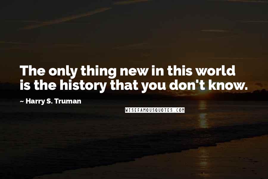 Harry S. Truman Quotes: The only thing new in this world is the history that you don't know.