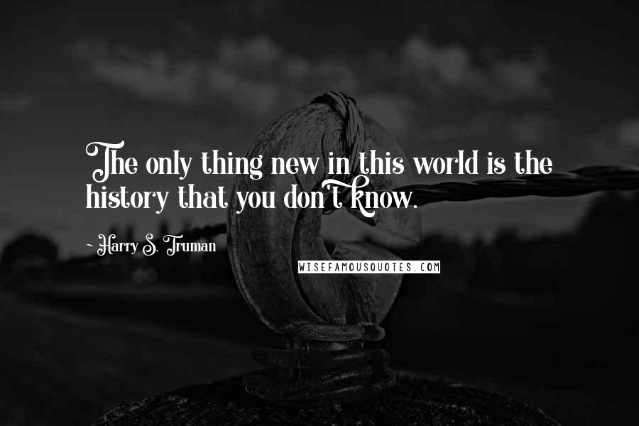 Harry S. Truman Quotes: The only thing new in this world is the history that you don't know.