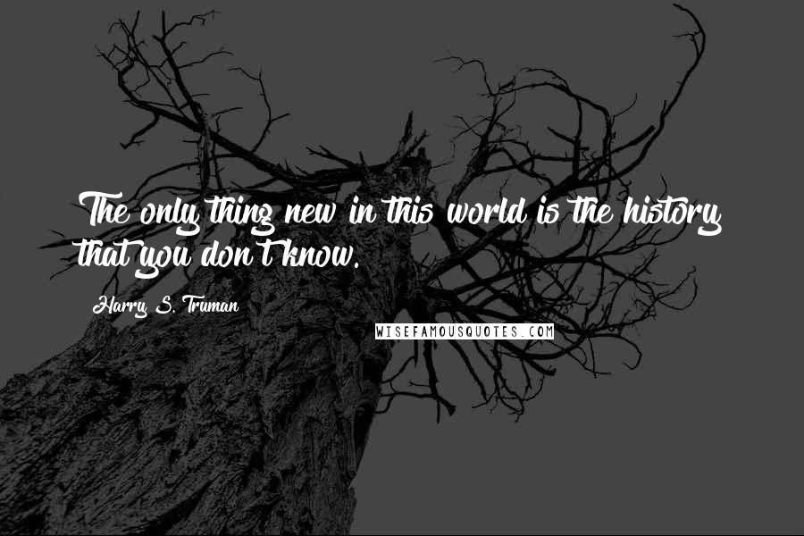 Harry S. Truman Quotes: The only thing new in this world is the history that you don't know.