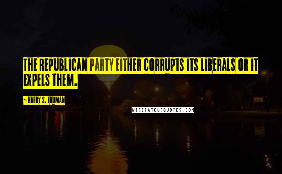 Harry S. Truman Quotes: The Republican Party either corrupts its liberals or it expels them.