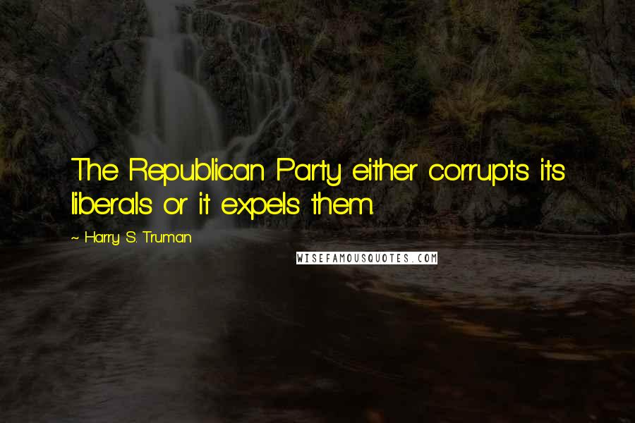 Harry S. Truman Quotes: The Republican Party either corrupts its liberals or it expels them.