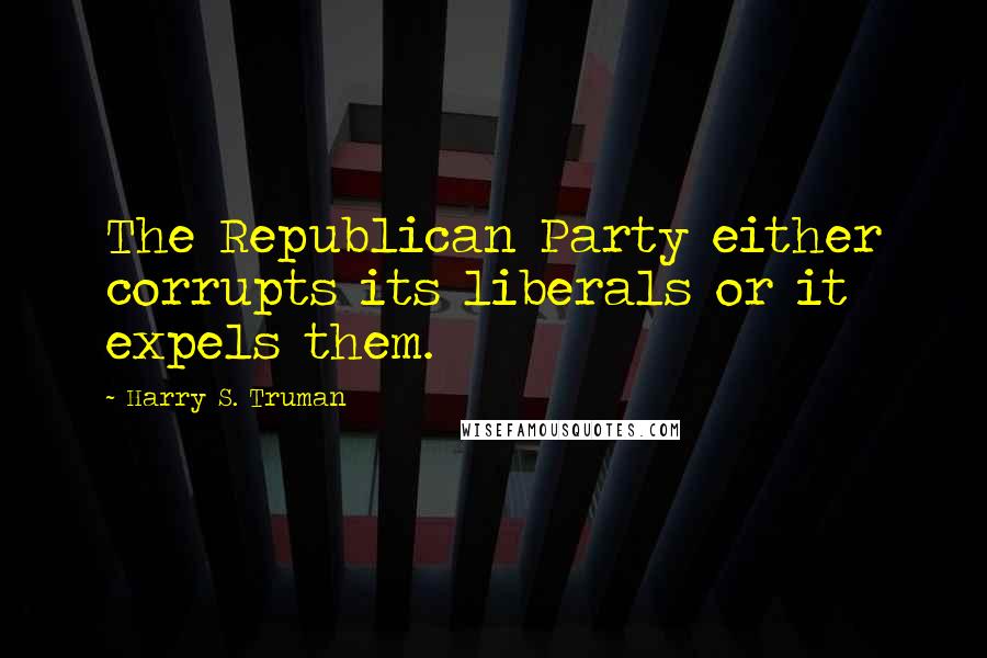 Harry S. Truman Quotes: The Republican Party either corrupts its liberals or it expels them.