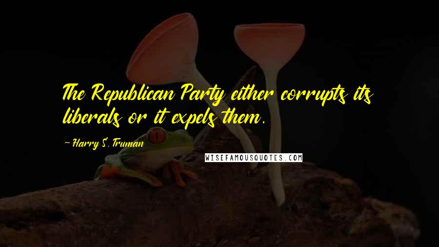 Harry S. Truman Quotes: The Republican Party either corrupts its liberals or it expels them.