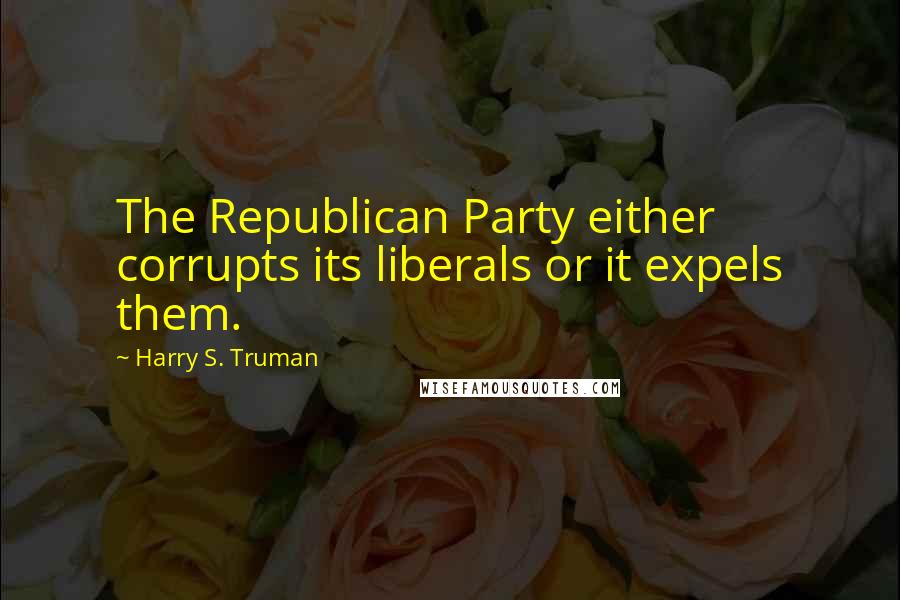 Harry S. Truman Quotes: The Republican Party either corrupts its liberals or it expels them.