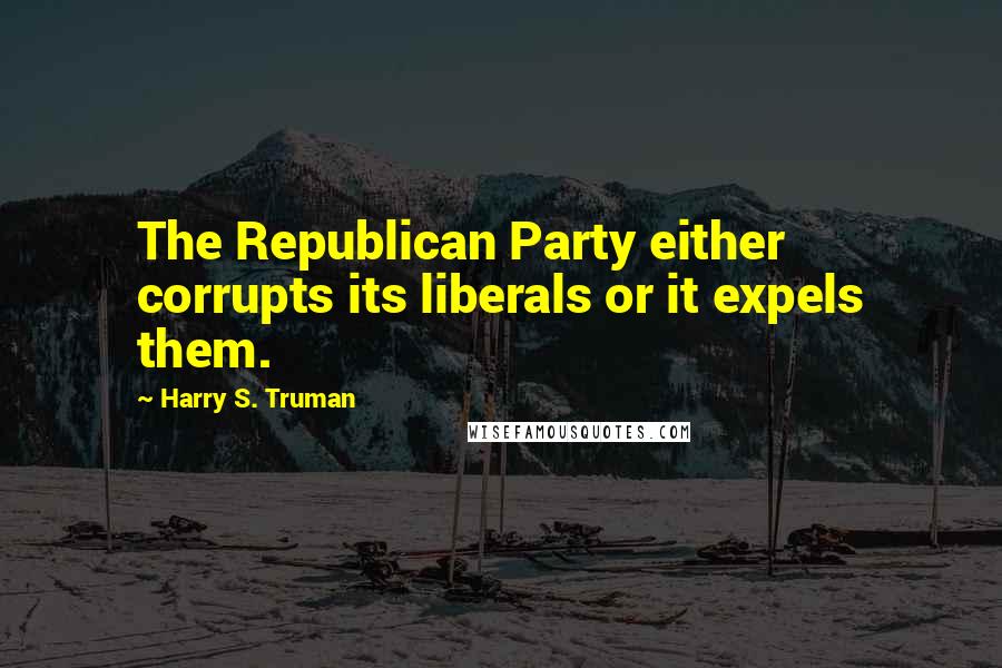 Harry S. Truman Quotes: The Republican Party either corrupts its liberals or it expels them.