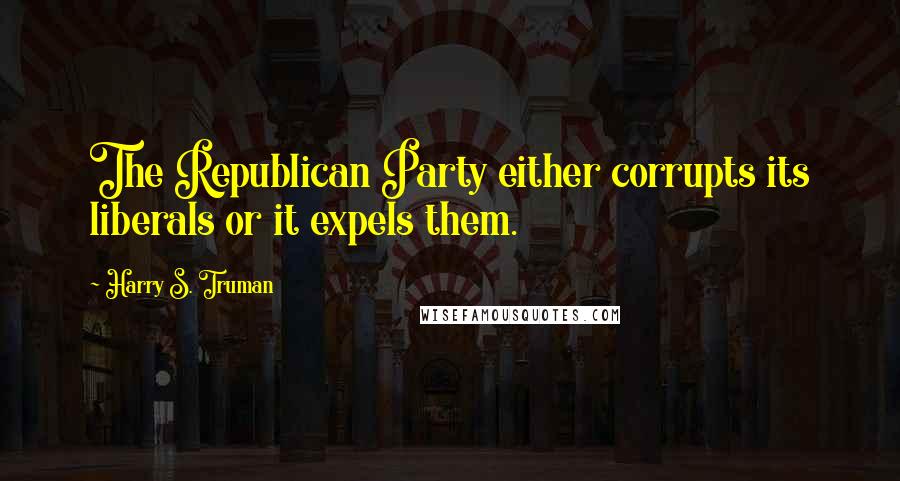 Harry S. Truman Quotes: The Republican Party either corrupts its liberals or it expels them.