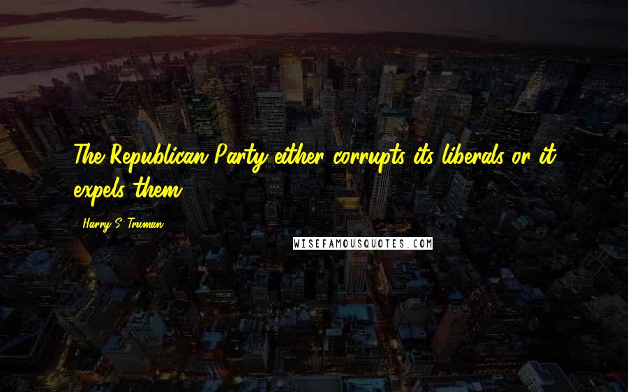 Harry S. Truman Quotes: The Republican Party either corrupts its liberals or it expels them.