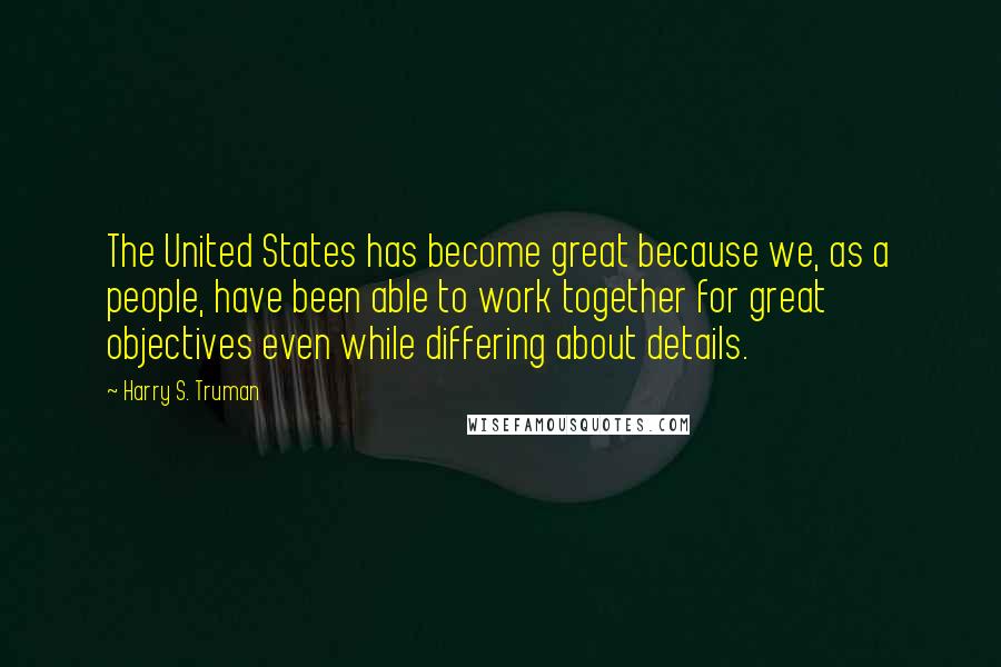 Harry S. Truman Quotes: The United States has become great because we, as a people, have been able to work together for great objectives even while differing about details.