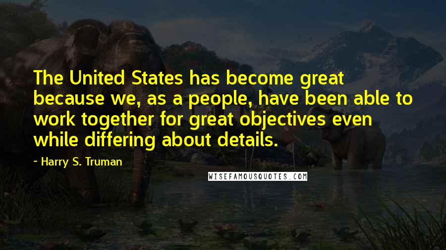 Harry S. Truman Quotes: The United States has become great because we, as a people, have been able to work together for great objectives even while differing about details.