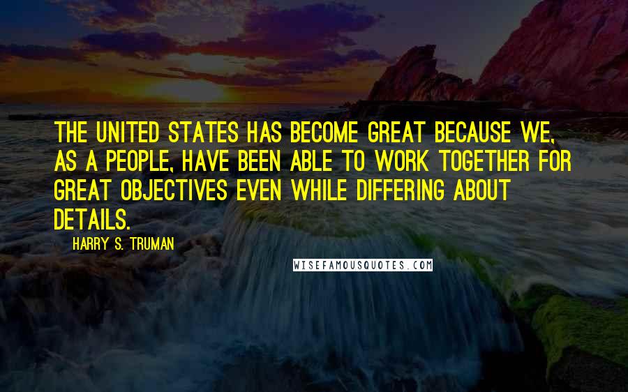 Harry S. Truman Quotes: The United States has become great because we, as a people, have been able to work together for great objectives even while differing about details.