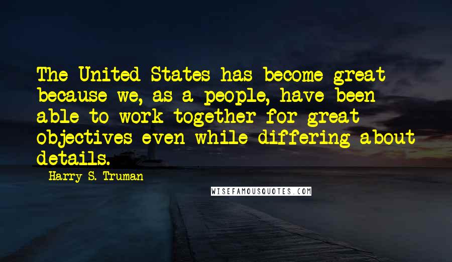 Harry S. Truman Quotes: The United States has become great because we, as a people, have been able to work together for great objectives even while differing about details.