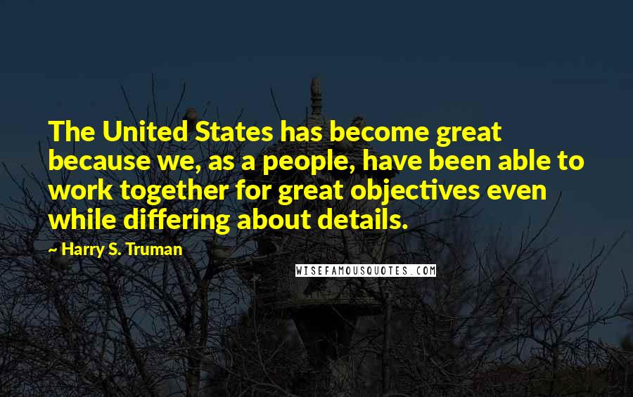 Harry S. Truman Quotes: The United States has become great because we, as a people, have been able to work together for great objectives even while differing about details.