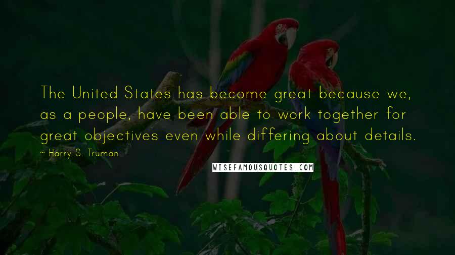 Harry S. Truman Quotes: The United States has become great because we, as a people, have been able to work together for great objectives even while differing about details.