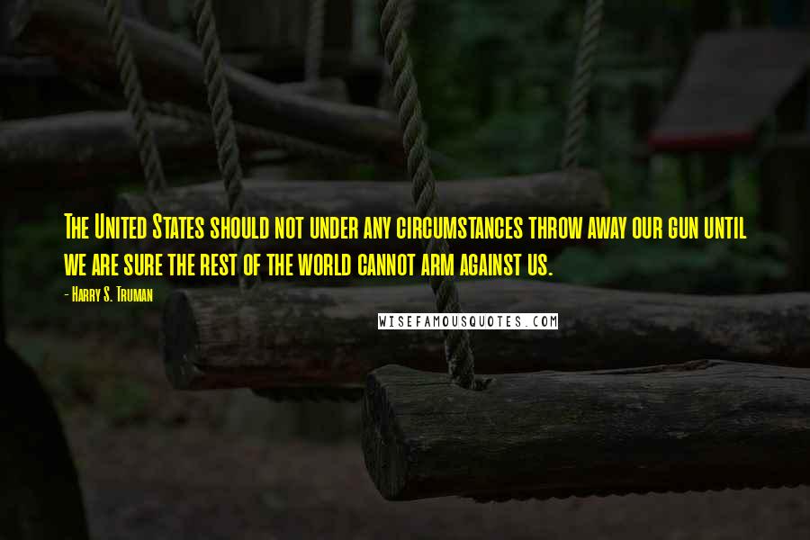 Harry S. Truman Quotes: The United States should not under any circumstances throw away our gun until we are sure the rest of the world cannot arm against us.