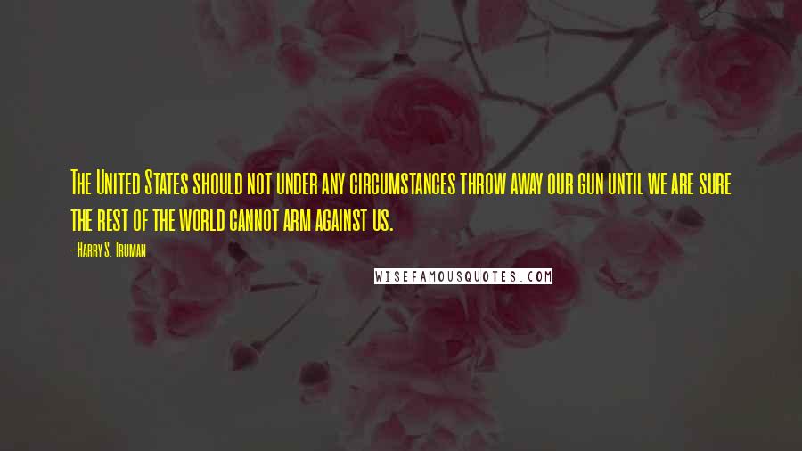 Harry S. Truman Quotes: The United States should not under any circumstances throw away our gun until we are sure the rest of the world cannot arm against us.