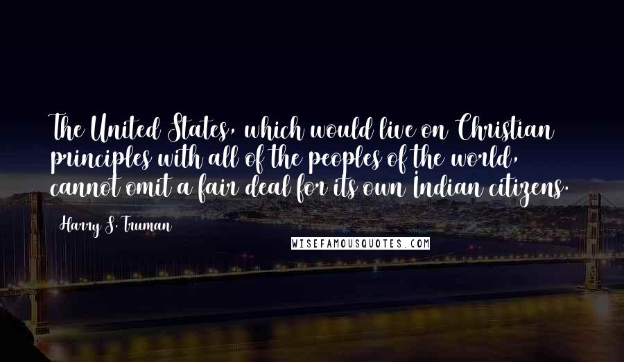 Harry S. Truman Quotes: The United States, which would live on Christian principles with all of the peoples of the world, cannot omit a fair deal for its own Indian citizens.