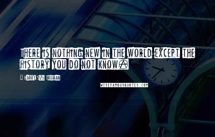 Harry S. Truman Quotes: There is nothing new in the world except the history you do not know.